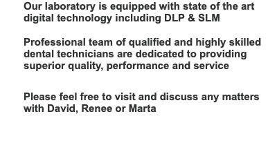 Our laboratory is equipped with state of the art digital technology including DLP & SLM  Professional team of qualified and highly skilled dental technicians are dedicated to providing superior quality, performance and service   Please feel free to visit and discuss any matters with David, Renee or Marta